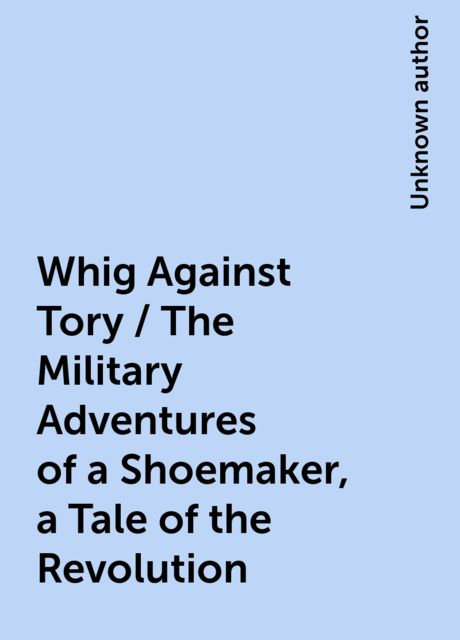 Whig Against Tory / The Military Adventures of a Shoemaker, a Tale of the Revolution, 