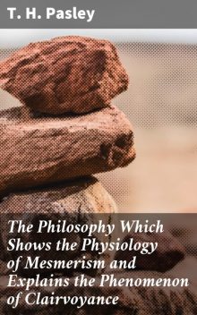 The Philosophy Which Shows the Physiology of Mesmerism and Explains the Phenomenon of Clairvoyance, T.H. Pasley