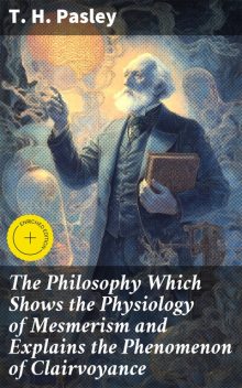 The Philosophy Which Shows the Physiology of Mesmerism and Explains the Phenomenon of Clairvoyance, T.H. Pasley