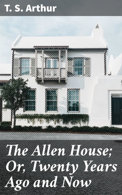 The Allen House; Or, Twenty Years Ago and Now, T.S.Arthur