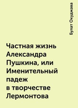 Частная жизнь Александра Пушкина, или Именительный падеж в творчестве Лермонтова, Булат Окуджава