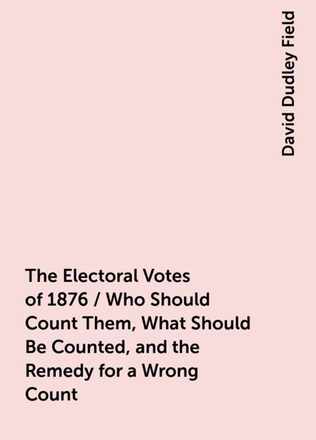 The Electoral Votes of 1876 / Who Should Count Them, What Should Be Counted, and the Remedy for a Wrong Count, David Dudley Field