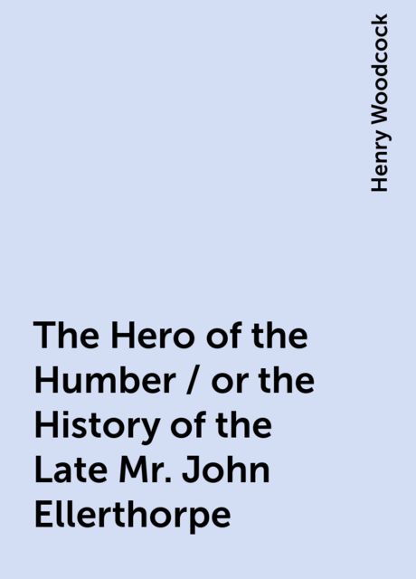 The Hero of the Humber / or the History of the Late Mr. John Ellerthorpe, Henry Woodcock