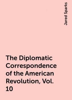 The Diplomatic Correspondence of the American Revolution, Vol. 10, Jared Sparks