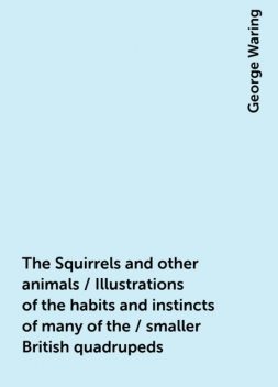 The Squirrels and other animals / Illustrations of the habits and instincts of many of the / smaller British quadrupeds, George Waring