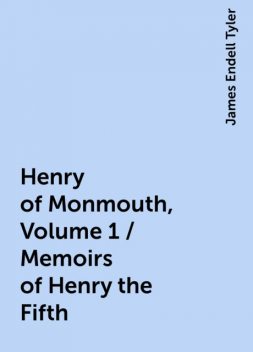 Henry of Monmouth, Volume 1 / Memoirs of Henry the Fifth, James Endell Tyler