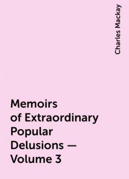 Memoirs of Extraordinary Popular Delusions — Volume 3, Charles Mackay