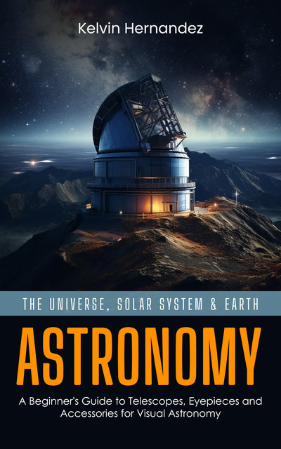 Astronomy: The Universe, Solar System & Earth (A Beginner's Guide to Telescopes, Eyepieces and Accessories for Visual Astronomy), Kelvin Hernandez