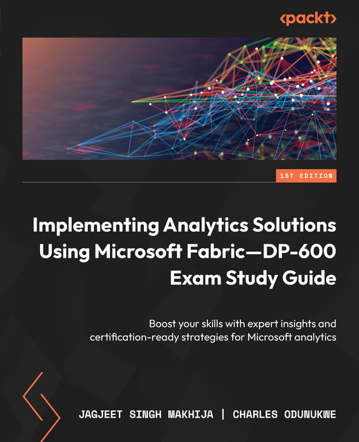 Implementing Analytics Solutions Using Microsoft Fabric—DP-600 Exam Study Guide, Charles Odunukwe, Jagjeet Singh Makhija