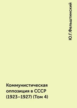 Коммунистическая оппозиция в СССР (1923–1927) (Том 4), Ю.Г.Фельштинский