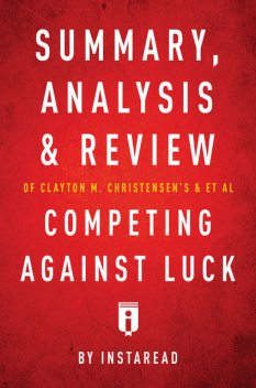 Summary, Analysis and Review of Clayton M. Christensen's and et al Competing Against Luck by Instaread, Instaread