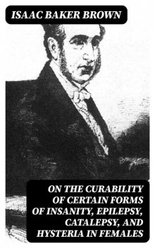 On the Curability of Certain Forms of Insanity, Epilepsy, Catalepsy, and Hysteria in Females, Isaac Brown