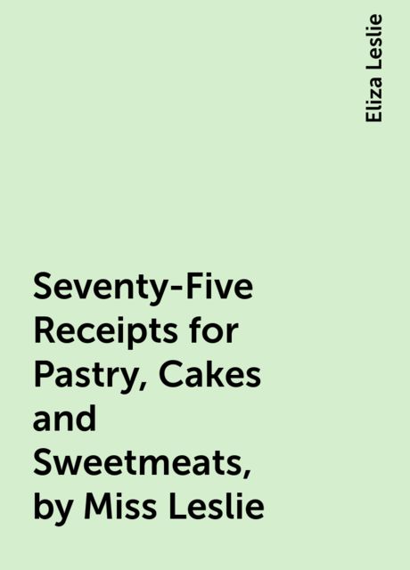 Seventy-Five Receipts for Pastry, Cakes and Sweetmeats, by Miss Leslie, Eliza Leslie