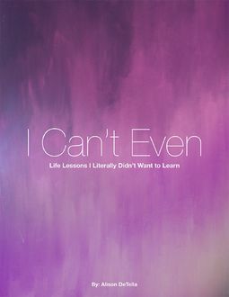 I Can't Even: Life Lessons I Literally Didn't Want to Learn, Alison DeTella
