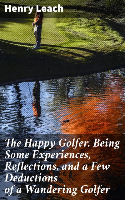 The Happy Golfer Being Some Experiences, Reflections, and a Few Deductions of a Wandering Golfer, Henry Leach