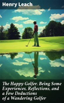 The Happy Golfer Being Some Experiences, Reflections, and a Few Deductions of a Wandering Golfer, Henry Leach