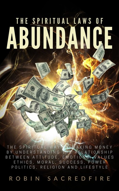 The Spiritual Laws of Abundance: The Spiritual Way of Making Money by Understanding The Relationship Between Attitude, Emotions, Values, Ethics, Moral, Success, Power, Politics, Religion and Lifestyle, Robin Sacredfire