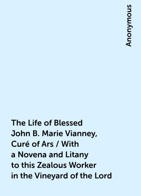 The Life of Blessed John B. Marie Vianney, Curé of Ars / With a Novena and Litany to this Zealous Worker in the Vineyard of the Lord, 