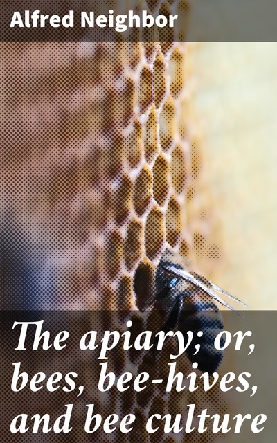The apiary; or, bees, bee-hives, and bee culture, Alfred Neighbor