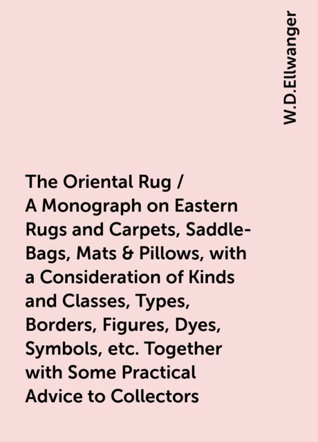 The Oriental Rug / A Monograph on Eastern Rugs and Carpets, Saddle-Bags, Mats & Pillows, with a Consideration of Kinds and Classes, Types, Borders, Figures, Dyes, Symbols, etc. Together with Some Practical Advice to Collectors, W.D.Ellwanger