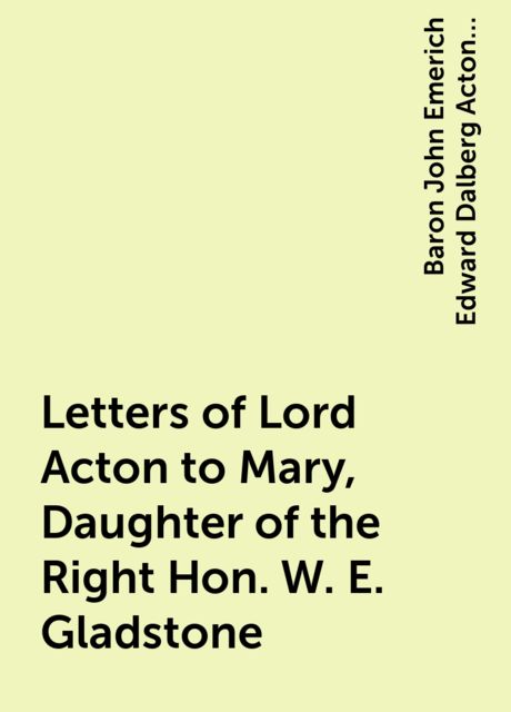 Letters of Lord Acton to Mary, Daughter of the Right Hon. W. E. Gladstone, Baron John Emerich Edward Dalberg Acton Acton