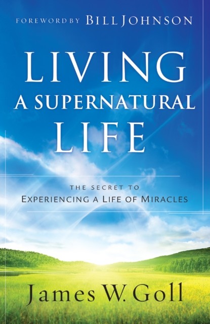 Living a Supernatural Life: The Secret to Experiencing a Life of Miracles, James Goll