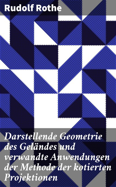 Darstellende Geometrie des Geländes und verwandte Anwendungen der Methode der kotierten Projektionen, Rudolf Rothe