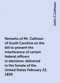 Remarks of Mr. Calhoun of South Carolina on the bill to prevent the interference of certain federal officers in elections: delivered in the Senate of the United States February 22, 1839, John C.Calhoun