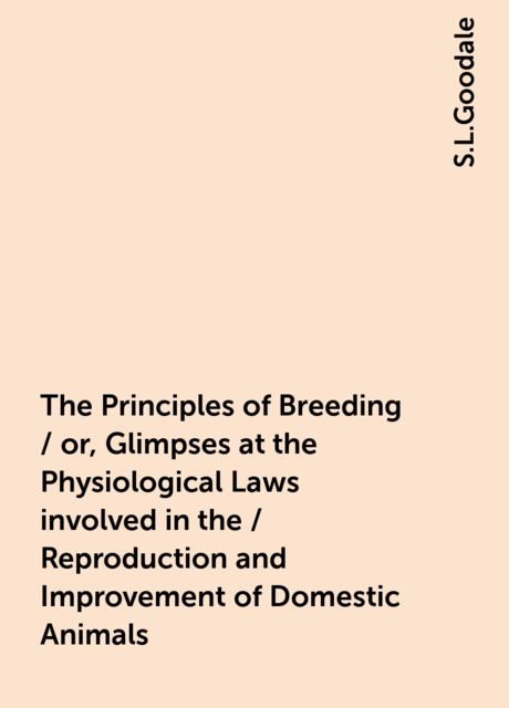 The Principles of Breeding / or, Glimpses at the Physiological Laws involved in the / Reproduction and Improvement of Domestic Animals, S.L.Goodale