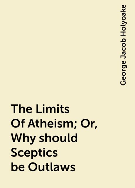 The Limits Of Atheism; Or, Why should Sceptics be Outlaws, George Jacob Holyoake