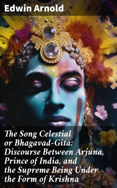 The Song Celestial or Bhagavad-Gita: Discourse Between Arjuna, Prince of India, and the Supreme Being Under the Form of Krishna, Edwin Arnold