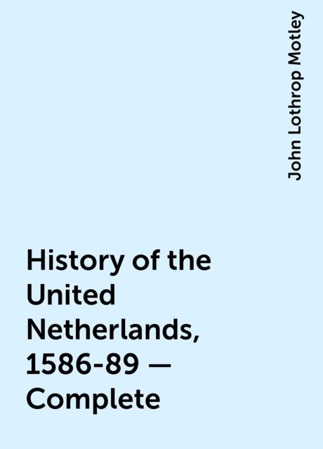 History of the United Netherlands, 1586-89 — Complete, John Lothrop Motley