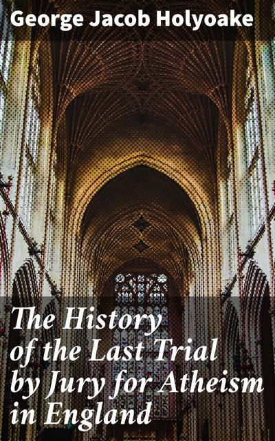 The History of the Last Trial by Jury for Atheism in England, George Jacob Holyoake