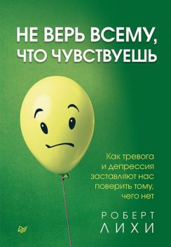 Не верь всему, что чувствуешь. Как тревога и депрессия заставляют нас поверить тому, чего нет, Роберт Лихи