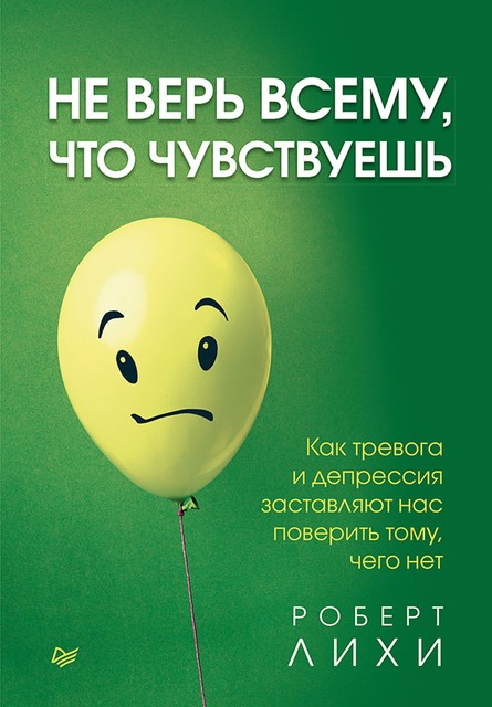 Не верь всему, что чувствуешь. Как тревога и депрессия заставляют нас поверить тому, чего нет, Роберт Лихи