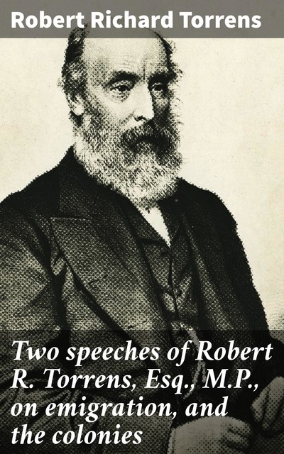 Two speeches of Robert R. Torrens, Esq., M.P., on emigration, and the colonies, Robert Richard Torrens