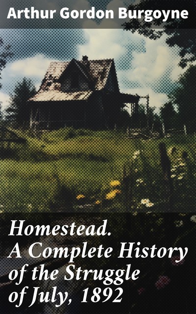 Homestead A Complete History of the Struggle of July, 1892, between the Carnegie-Steel Company, Limited, and the Amalgamated Association of Iron and Steel Workers, Arthur Gordon Burgoyne