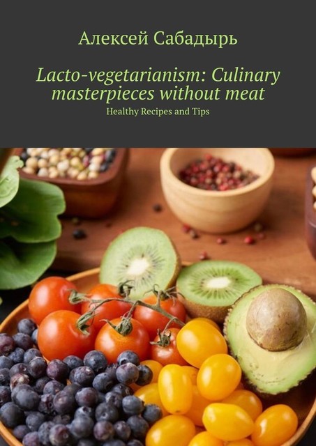 Lacto-vegetarianism: Culinary masterpieces without meat. Healthy Recipes and Tips, Алексей Сабадырь