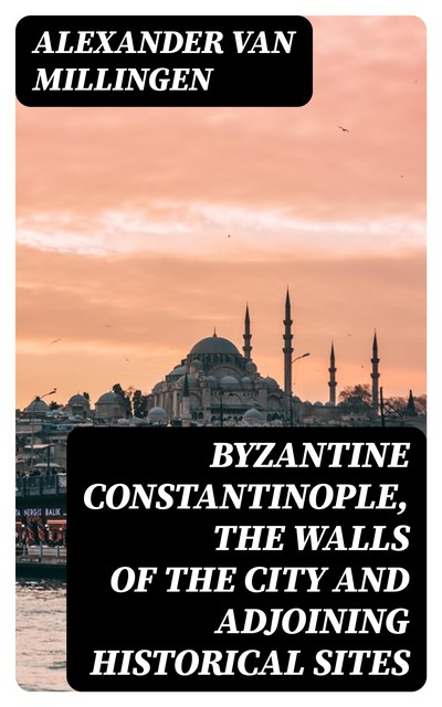 Byzantine Constantinople, the walls of the city and adjoining historical sites, Alexander Van Millingen