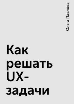 Как решать UX-задачи, Ольга Павлова