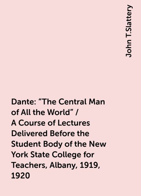 Dante: "The Central Man of All the World" / A Course of Lectures Delivered Before the Student Body of the New York State College for Teachers, Albany, 1919, 1920, John T.Slattery