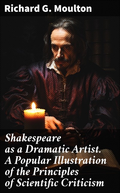 Shakespeare as a Dramatic Artist A Popular Illustration of the Principles of Scientific Criticism, Richard G. Moulton