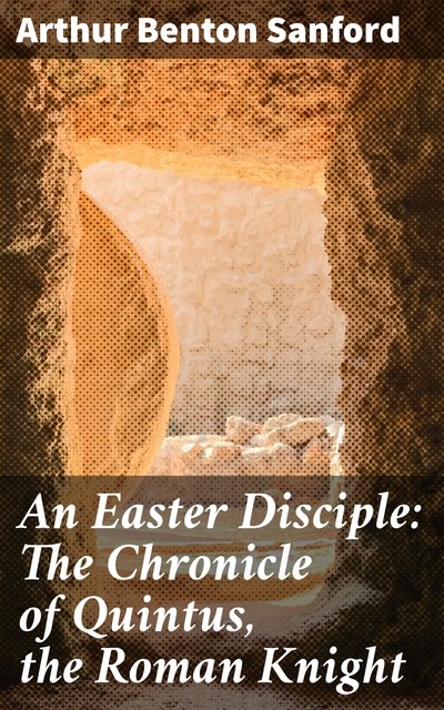 An Easter Disciple: The Chronicle of Quintus, the Roman Knight, Arthur Benton Sanford