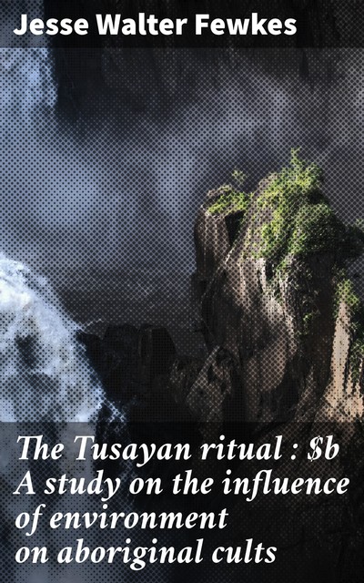 The Tusayan ritual : A study on the influence of environment on aboriginal cults, Jesse Walter Fewkes