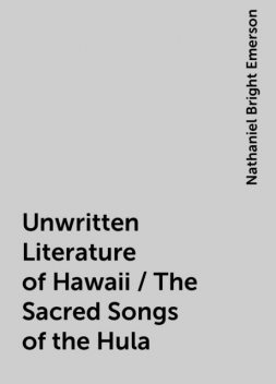 Unwritten Literature of Hawaii / The Sacred Songs of the Hula, Nathaniel Bright Emerson