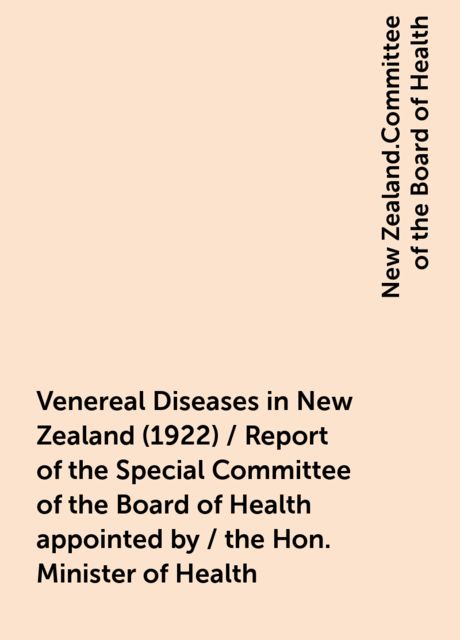 Venereal Diseases in New Zealand (1922) / Report of the Special Committee of the Board of Health appointed by / the Hon. Minister of Health, New Zealand.Committee of the Board of Health