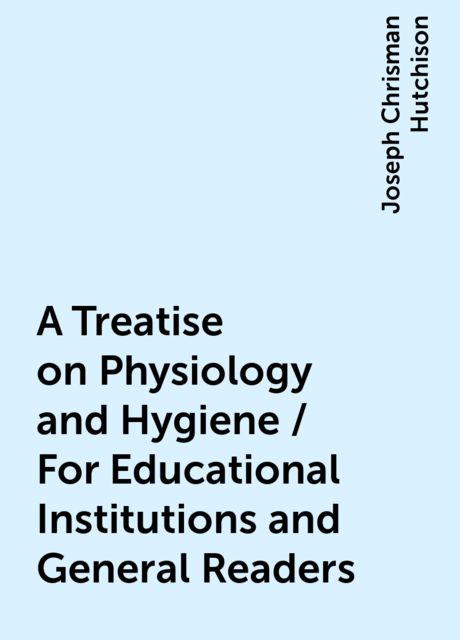 A Treatise on Physiology and Hygiene / For Educational Institutions and General Readers, Joseph Chrisman Hutchison