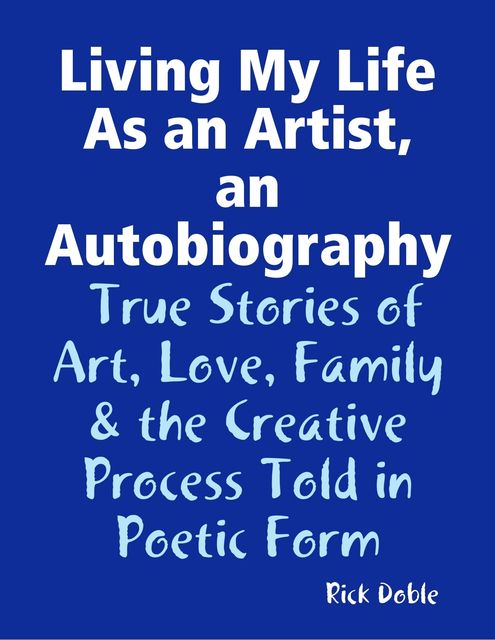 Living My Life As an Artist, an Autobiography: True Stories of Art, Love, Family & the Creative Process Told in Poetic Form, Rick Doble