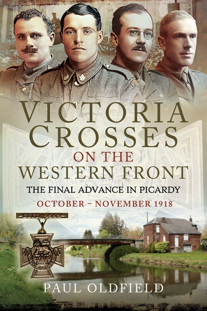 Victoria Crosses on the Western Front – The Final Advance in Picardy, Paul Oldfield