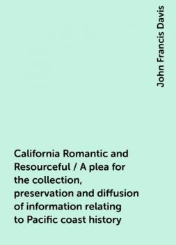 California Romantic and Resourceful / A plea for the collection, preservation and diffusion of information relating to Pacific coast history, John Francis Davis